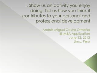 I. Show us an activity you enjoy
doing. Tell us how you think it
contributes to your personal and
professional development
Andrés Miguel Castro Ormeño
IE IMBA Application
June 22, 2013
Lima, Perú
 