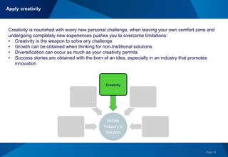 Page 16
+ Global Experience &
Networking
+Technological Savvy &
Creativity
+Passion
= Strengths & Opportunities Mobile
Industry´s
Solution
Creativity
Creativity is nourished with every new personal challenge, when leaving your own comfort zone and
undergoing completely new experiences pushes you to overcome limitations:
• Creativity is the weapon to solve any challenge
• Growth can be obtained when thinking for non-traditional solutions
• Diversification can occur as much as your creativity permits
• Success stories are obtained with the born of an idea, especially in an industry that promotes
innovation
Apply creativity
 