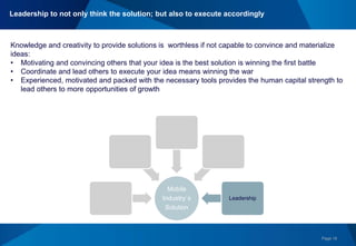 Page 18
+ Global Experience &
Networking
+Technological Savvy &
Creativity
+Passion
= Strengths & Opportunities Mobile
Industry´s
Solution
Leadership
Knowledge and creativity to provide solutions is worthless if not capable to convince and materialize
ideas:
• Motivating and convincing others that your idea is the best solution is winning the first battle
• Coordinate and lead others to execute your idea means winning the war
• Experienced, motivated and packed with the necessary tools provides the human capital strength to
lead others to more opportunities of growth
Leadership to not only think the solution; but also to execute accordingly
 