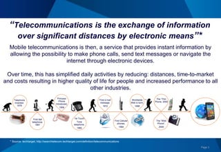 Page 3
Mobile telecommunications is then, a service that provides instant information by
allowing the possibility to make phone calls, send text messages or navigate the
internet through electronic devices.
Over time, this has simplified daily activities by reducing: distances, time-to-market
and costs resulting in higher quality of life for people and increased performance to all
other industries.
“Telecommunications is the exchange of information
over significant distances by electronic means”*
* Source: techtarget, http://searchtelecom.techtarget.com/definition/telecommunications
Telephone
invented,
1876
First dial
telephone,
1891
Princess
Phone
Introduced,
1958
1st Touch
Tone
telephone,
1960
First e-mail
message,
1972
First Cellular
phones,
1984
Worldwide
Web is born,
1998
The “Thin
Phone, 2000
The “Web
Phone”,
2000
 