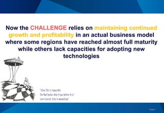 Page 6
Now the CHALLENGE relies on maintaining continued
growth and profitability in an actual business model
where some regions have reached almost full maturity
while others lack capacities for adopting new
technologies
“Alice: This is impossible.
The Mad Hatter: Only if you believe it is,”
Lewis Carroll, Alice in Wonderland
 