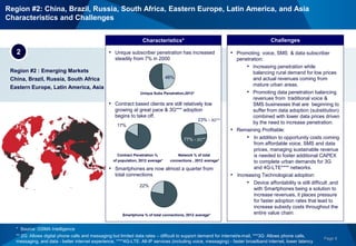 Page 8
Region #2 : Emerging Markets
China, Brazil, Russia, South Africa
Eastern Europe, Latin America, Asia
Characteristics*
2 • Unique subscriber penetration has increased
steadily from 7% in 2000
• Contract based clients are still relatively low
growing at great pace & 3G*** adoption
begins to take off.
• Smartphones are now almost a quarter from
total connections
• Promoting voice, SMS & data subscriber
penetration:
• Increasing penetration while
balancing rural demand for low prices
and actual revenues coming from
mature urban areas.
• Promoting data penetration balancing
revenues from traditional voice &
SMS businesses that are beginning to
suffer from data adoption (substitution)
combined with lower data prices driven
by the need to increase penetration.
• Remaining Profitable:
• In addition to opportunity costs coming
from affordable voice, SMS and data
prices, managing sustainable revenue
is needed to foster additional CAPEX
to complete urban demands for 3G
and 4G-LTE**** networks.
• Increasing Technological adoption:
• Device affordability is still difficult ,and
with Smartphones being a solution to
increase revenues, it places pressure
for faster adoption rates that lead to
increase subsidy costs throughout the
entire value chain.
Challenges
48%
Unique Subs Penetration,2012*
22%
Smartphone % of total connections, 2012 average*
17%
Contract Penetration %
of population, 2012 average*
Network % of total
connections , 2012 average*
* Source: GSMA Intelligence
** 2G: Allows digital phone calls and messaging but limited data rates – difficult to support demand for internet/e-mail, ***3G: Allows phone calls,
messaging, and data - better internet experience, ****4G-LTE: All-IP services (including voice, messaging) - faster broadband internet, lower latency
77% - 2G**
23% - 3G***
Region #2: China, Brazil, Russia, South Africa, Eastern Europe, Latin America, and Asia
Characteristics and Challenges
 