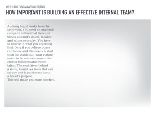 WHEN BUILDING A LASTING BRAND 
HOW IMPORTANT IS BUILDING AN EFFECTIVE INTERNAL TEAM? 
A strong brand works from the 
inside out. You need an authentic 
company culture that lives and 
breath a brand’s vision, mission 
and values everyday. You have 
to believe in what you are doing 
first. Only if you believe others 
can follow and this needs to start 
from the inside out. Your culture 
needs to be an environment that 
creates believers and fosters 
talent. The real driver behind 
a strong brand is a team that can 
inspire and is passionate about 
a brand’s purpose. 
This will make you more effective. 
 