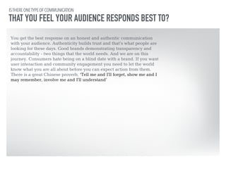 IS THERE ONE TYPE OF COMMUNICATION 
THAT YOU FEEL YOUR AUDIENCE RESPONDS BEST TO? 
You get the best response on an honest and authentic communication 
with your audience. Authenticity builds trust and that’s what people are 
looking for these days. Good brands demonstrating transparency and 
accountability - two things that the world needs. And we are on this 
journey. Consumers hate being on a blind date with a brand. If you want 
user interaction and community engagement you need to let the world 
know what you are all about before you can expect action from them. 
There is a great Chinese proverb, ‘Tell me and I'll forget, show me and I 
may remember, involve me and I'll understand’ 
 