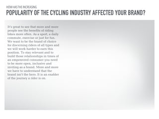 HOW HAS THE INCREASING 
POPULARITY OF THE CYCLING INDUSTRY AFFECTED YOUR BRAND? 
It’s great to see that more and more 
people see the benefits of riding 
bikes more often. As a sport, a daily 
commute, exercise or just for fun. 
We want to be the brand of choice 
for discerning riders of all types and 
we will work harder to earn this 
position. To stay relevant and to 
build those relationships in times of 
an empowered consumer you need 
to be more open, inclusive and 
inviting as a brand. More and more 
we have to understand that the 
brand isn’t the hero. It is an enabler 
of the journey a rider is on. 
 