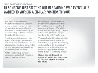 FINALLY, WHAT ADVICE WOULD YOU GIVE 
TO SOMEONE JUST STARTING OUT IN BRANDING WHO EVENTUALLY 
WANTED TO WORK IN A SIMILAR POSITION TO YOU? 
The importance of brands 
dramatically increases in times 
of empowered consumers and as 
information is more and more 
available. Your responsibility and 
accountability as brand steward 
dramatically increases. 
!Branding needs to connect every 
aspect of a companies business 
and every functional group. It has 
a measurable business impact. It’s 
not just about logos and policing 
brand standards anymore. 
!As the relationship between 
organizations and individuals is 
pushed forward by new 
technologies, brands need to 
build deeper experiences that 
have both positive social and 
commercial impact. The ability 
to tell a meaningful story through 
actions and products, not just 
words, is the only way to win. 
!You need to build and curate this 
great and authentic narrative. 
Ultimately it requires the delivery 
of simplicity in an increasingly 
complex world. Being able to say 
more ‘no’ - don’t try to be too 
many things to too many people. 
!Brands that are focused on 
getting us places and connecting 
us to others are the brands of 
the future. 
 