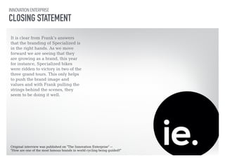 INNOVATION ENTERPRISE 
CLOSING STATEMENT 
It is clear from Frank’s answers 
that the branding of Specialized is 
in the right hands. As we move 
forward we are seeing that they 
are growing as a brand, this year 
for instance, Specialized bikes 
were ridden to victory in two of the 
three grand tours. This only helps 
to push the brand image and 
values and with Frank pulling the 
strings behind the scenes, they 
seem to be doing it well. 
Original interview was published on "The Innovation Enterprise" -- 
"How are one of the most famous brands in world cycling being guided?" 
 