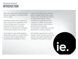 INNOVATION ENTERPRISE 
INTRODUCTION 
The role, importance and structure 
behind branding. A sit down with 
Frank Aldorf. 
! 
Branding efforts from companies 
have always been important, and 
in the cycling space it is more 
important than ever with the 
increase in competition. Defining 
a brand personality is now vital. 
! 
Your brand is spread throughout 
the business from your CEO down 
to interns. The responsibility of 
ensuring this message is clear, 
! 
concise and delivered correctly 
falls to people like Frank Aldorf. 
Frank is the Chief Brand Officer 
for Specialized Bikes. Since 
starting as a consultant at the 
company in 2006, he has been 
striving to protect and evolve a 
brand that has become 
recognizable worldwide, moving 
beyond the cycling industry. 
! 
We had the opportunity to pick 
Frank’s brain recently on his role 
and the way that branding has 
changed in the past few years. 
 