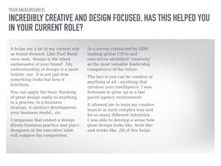 YOUR BACKGROUND IS 
INCREDIBLY CREATIVE AND DESIGN FOCUSED, HAS THIS HELPED YOU 
IN YOUR CURRENT ROLE? 
It helps me a lot in my current role 
as brand steward. Like Paul Rand 
once said, ‘design is the silent 
ambassador of your brand’. My 
understanding of design is a more 
holistic one. It is not just how 
something looks but how it 
functions. 
!You can apply the basic thinking 
of great design really to anything, 
to a process, to a business 
strategy, to product development, 
your business model., etc. 
!Companies that embed a design 
driven business practice and place 
designers at the executive table 
will outpace the competition. 
In a survey conducted by IBM, 
leading global CEOs and 
executives identified ‘creativity’ 
as the most valuable leadership 
competence of the future. 
!The fact is you can be creative at 
anything at all - anything that 
involves your intelligence. I was 
fortunate to grow up in a fast 
paced agency environment. 
!It allowed me to train my creative 
muscle in such complex way and 
for so many different industries. 
I was able to develop a sense how 
great design looks like, feels like 
and works like. All of this helps. 
 