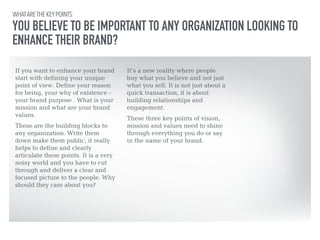 WHAT ARE THE KEY POINTS 
YOU BELIEVE TO BE IMPORTANT TO ANY ORGANIZATION LOOKING TO 
ENHANCE THEIR BRAND? 
If you want to enhance your brand 
start with defining your unique 
point of view. Define your reason 
for being, your why of existence - 
your brand purpose . What is your 
mission and what are your brand 
values. 
!These are the building blocks to 
any organization. Write them 
down make them public, it really 
helps to define and clearly 
articulate these points. It is a very 
noisy world and you have to cut 
through and deliver a clear and 
focused picture to the people. Why 
should they care about you? 
It’s a new reality where people 
buy what you believe and not just 
what you sell. It is not just about a 
quick transaction, it is about 
building relationships and 
engagement. 
!These three key points of vision, 
mission and values need to shine 
through everything you do or say 
in the name of your brand. 
 