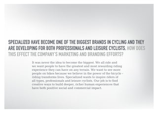 SPECIALIZED HAVE BECOME ONE OF THE BIGGEST BRANDS IN CYCLING AND THEY 
ARE DEVELOPING FOR BOTH PROFESSIONALS AND LEISURE CYCLISTS. HOW DOES 
THIS EFFECT THE COMPANY’S MARKETING AND BRANDING EFFORTS? 
It was never the idea to become the biggest. We all ride and 
we want people to have the greatest and most rewarding riding 
experience they can have on any terrain. We want to see more 
people on bikes because we believe in the power of the bicycle - 
riding transforms lives. Specialized wants to inspire riders of 
all types, professionals and leisure cyclists. Our job is to find 
creative ways to build deeper, richer human experiences that 
have both positive social and commercial impact. 
 
