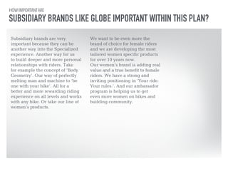 HOW IMPORTANT ARE 
SUBSIDIARY BRANDS LIKE GLOBE IMPORTANT WITHIN THIS PLAN? 
Subsidiary brands are very 
important because they can be 
another way into the Specialized 
experience. Another way for us 
to build deeper and more personal 
relationships with riders. Take 
for example the concept of ‘Body 
Geometry’. Our way of perfectly 
melting man and machine to ‘be 
one with your bike’. All for a 
better and more rewarding riding 
experience on all levels and works 
with any bike. Or take our line of 
women’s products. 
!! 
We want to be even more the 
brand of choice for female riders 
and we are developing the most 
tailored women specific products 
for over 10 years now. 
Our women’s brand is adding real 
value and a true benefit to female 
riders. We have a strong and 
inviting positioning in ‘Your ride. 
Your rules.’. And our ambassador 
program is helping us to get 
even more women on bikes and 
building community. 
 