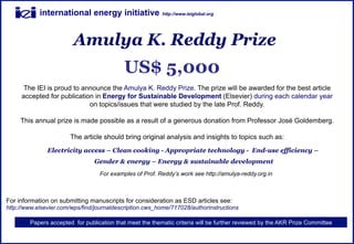 international energy initiative               http://www.ieiglobal.org




                        Amulya K. Reddy Prize
                                           US$ 5,000
      The IEI is proud to announce the Amulya K. Reddy Prize. The prize will be awarded for the best article
     accepted for publication in Energy for Sustainable Development (Elsevier) during each calendar year
                            on topics/issues that were studied by the late Prof. Reddy.

     This annual prize is made possible as a result of a generous donation from Professor José Goldemberg.

                       The article should bring original analysis and insights to topics such as:
               Electricity access – Clean cooking - Appropriate technology - End-use efficiency –
                                Gender & energy – Energy & sustainable development
                                  For examples of Prof. Reddy’s work see http://amulya-reddy.org.in



For information on submitting manuscripts for consideration as ESD articles see:
http://www.elsevier.com/wps/find/journaldescription.cws_home/717028/authorinstructions

        Papers accepted for publication that meet the thematic criteria will be further reviewed by the AKR Prize Committee
 