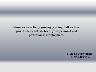Show us an activity you enjoy doing. Tell us how 
you think it contributes to your personal and 
professional development. 
ISABELLA TRAVIESO 
IE APPLICATION 
 