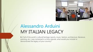 Alessandro Arduini
MY ITALIAN LEGACY
K. If all of the world´s cultural heritage (sports, music, fashion, architecture, literature,
painting, etc..) was contained in a time capsule, what would you include to
demonstrate the legacy of your country?
 