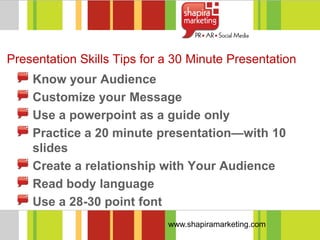Presentation Skills Tips for a 30 Minute Presentation
    Know your Audience
    Customize your Message
    Use a powerpoint as a guide only
    Practice a 20 minute presentation—with 10
    slides
    Create a relationship with Your Audience
    Read body language
    Use a 28-30 point font
                             www.shapiramarketing.com
 