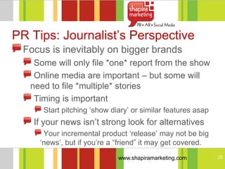PR Tips: Journalist‘s Perspective
 Focus is inevitably on bigger brands
    Some will only file *one* report from the show
    Online media are important – but some will
   need to file *multiple* stories
    Timing is important
      Start pitching ‗show diary‘ or similar features asap
   If your news isn‘t strong look for alternatives
      Your incremental product ‗release‘ may not be big
     ‗news‘, but if you‘re a ―friend‖ it may get covered.
                             www.shapiramarketing.com        25
 