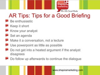 AR Tips: Tips for a Good Briefing
Be enthusiastic
Keep it short
Know your analyst
Set an agenda
Make it a conversation, not a lecture
Use powerpoint as little as possible
Do not get into a heated argument if the analyst
disagrees
Do follow up afterwards to continue the dialogue


                            www.shapiramarketing.com
 
