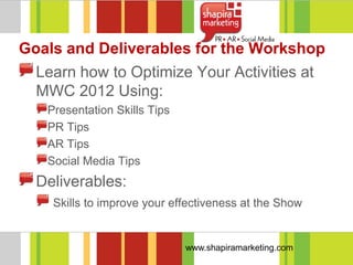 Goals and Deliverables for the Workshop
  Learn how to Optimize Your Activities at
  MWC 2012 Using:
   Presentation Skills Tips
   PR Tips
   AR Tips
   Social Media Tips
  Deliverables:
    Skills to improve your effectiveness at the Show


                              www.shapiramarketing.com
 