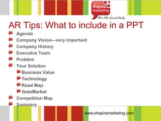 AR Tips: What to include in a PPT
 Agenda
 Company Vision—very important
 Company History
 Executive Team
 Problem
 Your Solution
   Business Value
   Technology
   Road Map
   GotoMarket
 Competition Map
 Summary
                             www.shapiramarketing.com
 