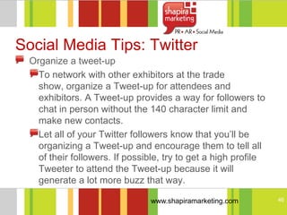 Social Media Tips: Twitter
 Organize a tweet-up
   To network with other exhibitors at the trade
   show, organize a Tweet-up for attendees and
   exhibitors. A Tweet-up provides a way for followers to
   chat in person without the 140 character limit and
   make new contacts.
   Let all of your Twitter followers know that you‘ll be
   organizing a Tweet-up and encourage them to tell all
   of their followers. If possible, try to get a high profile
   Tweeter to attend the Tweet-up because it will
   generate a lot more buzz that way.

                               www.shapiramarketing.com         46
 