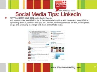 Social Media Tips: Linkedin
RSVP for GSMA MWC 2012 on LinkedIn Events
and see who else has RSVP'd for it. Cultivate relationships with those who have RSVP’d
by inviting them to connect with you on LinkedIn, following them on Twitter, visiting their
blogs, and arranging meetings with them at the trade show.




                                               www.shapiramarketing.com                       47
 