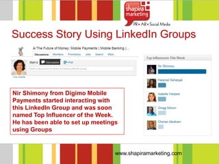 Success Story Using LinkedIn Groups




Nir Shimony from Digimo Mobile
Payments started interacting with
this LinkedIn Group and was soon
named Top Influencer of the Week.
He has been able to set up meetings
using Groups


                                  www.shapiramarketing.com
 