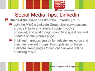 Social Media Tips: Linkedin
Check if the event has it’s own LinkedIn group
  Join the MWC‘s LinkedIn Group. Join conversations,
  provide links to any relevant content you‘ve
  produced, and post thought-provoking questions and
  updates on the group‘s page.
  In LinkedIn groups, search for industry keywords and
  then join relevant groups. Post updates on these
  LinkedIn Group pages to find out if anyone will be
  attending MWC.



                           www.shapiramarketing.com
 