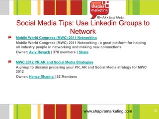 Social Media Tips: Use Linkedin Groups to
                Network
Mobile World Congress (MWC) 2011 Networking
Mobile World Congress (MWC) 2011 Networking - a great platform for helping
all industry people in networking and making new connections.
Owner: Aviv Revach | 370 members | Share

MWC 2012 PR,AR and Social Media Strategies
A group to discuss preparing your PR, AR and Social Media strategy for MWC
2012
Owner: Nancy Shapira | 92 Members




                                      www.shapiramarketing.com               52
 