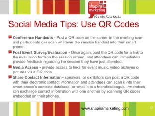 Social Media Tips: Use QR Codes
 Conference Handouts - Post a QR code on the screen in the meeting room
 and participants can scan whatever the session handout into their smart
 phone.
 Post Event Survey/Evaluation - Once again, post the QR code for a link to
 the evaluation form on the session screen, and attendees can immediately
 provide feedback regarding the session they have just attended.
 Media Access - provide access to links for event music, video archives or
 pictures via a QR code.
 Share Contact Information - speakers, or exhibitors can post a QR code
 with their electronic contact information and attendees can scan it into their
 smart phone‘s contacts database, or email it to a friend/colleague. Attendees
 can exchange contact information with one another by scanning QR codes
 embedded on their phones.


                                         www.shapiramarketing.com                 57
 