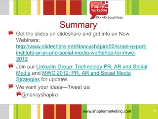 Summary
Get the slides on slideshare and get info on New
Webinars:
http://www.slideshare.net/Nancyshapira50/israel-export-
institute-ar-pr-and-social-media-workshop-for-mwc-
2012
Join our Linkedin Group: Technology PR, AR and Social
Media and MWC 2012: PR, AR and Social Media
Strategies for updates
We want your ideas—Tweet us:
   @nancyshapira


                            www.shapiramarketing.com      63
 