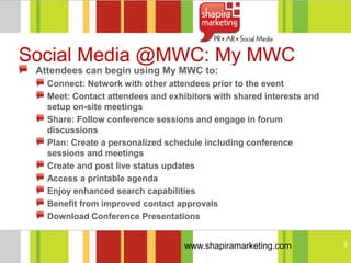 Social Media @MWC: My MWC
 Attendees can begin using My MWC to:
   Connect: Network with other attendees prior to the event
   Meet: Contact attendees and exhibitors with shared interests and
   setup on-site meetings
   Share: Follow conference sessions and engage in forum
   discussions
   Plan: Create a personalized schedule including conference
   sessions and meetings
   Create and post live status updates
   Access a printable agenda
   Enjoy enhanced search capabilities
   Benefit from improved contact approvals
   Download Conference Presentations


                                   www.shapiramarketing.com           9
 