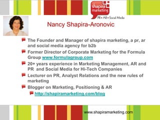 Nancy Shapira-Aronovic

The Founder and Manager of shapira marketing, a pr, ar
and social media agency for b2b
Former Director of Corporate Marketing for the Formula
Group www.formulagroup.com
20+ years experience in Marketing Management, AR and
PR and Social Media for Hi-Tech Companies
Lecturer on PR, Analyst Relations and the new rules of
marketing
Blogger on Marketing, Positioning & AR
   http://shapiramarketing.com/blog



                         www.shapiramarketing.com
 