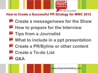How to Create a Successful PR Strategy for MWC 2012

     Create a message/news for the Show
     How to prepare for the Interview
     Tips from a Journalist
     What to include in a ppt presentation
     Create a PR/Byline or other content
     Create a To-do List
     Q&A

                           www.shapiramarketing.com
 