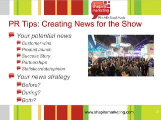 PR Tips: Creating News for the Show
  Your potential news
   Customer wins
   Product launch
   Success Story
   Partnerships
   Statistics/data/opinion
  Your news strategy
   Before?
   During?
   Both?

                             www.shapiramarketing.com   21
 