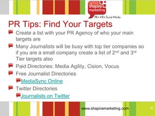 PR Tips: Find Your Targets
 Create a list with your PR Agency of who your main
 targets are
 Many Journalists will be busy with top tier companies so
 if you are a small company create a list of 2nd and 3rd
 Tier targets also
 Paid Directories: Media Agility, Cision, Vocus
 Free Journalist Directories
    MediaSync Online
 Twitter Directories
    Journalists on Twitter

                             www.shapiramarketing.com       22
 