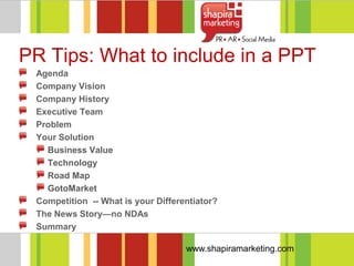 PR Tips: What to include in a PPT
 Agenda
 Company Vision
 Company History
 Executive Team
 Problem
 Your Solution
   Business Value
   Technology
   Road Map
   GotoMarket
 Competition -- What is your Differentiator?
 The News Story—no NDAs
 Summary

                                    www.shapiramarketing.com
 