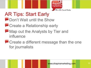AR Tips: Start Early
 Don‘t Wait until the Show
 Create a Relationship early
 Map out the Analysts by Tier and
 influence
 Create a different message than the one
 for journalists


                     www.shapiramarketing.com   33
 