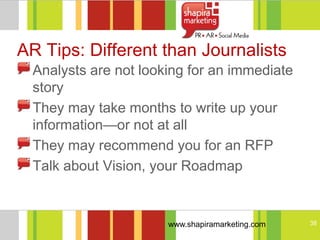AR Tips: Different than Journalists
  Analysts are not looking for an immediate
  story
  They may take months to write up your
  information—or not at all
  They may recommend you for an RFP
  Talk about Vision, your Roadmap


                       www.shapiramarketing.com   38
 