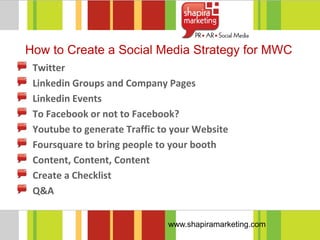 How to Create a Social Media Strategy for MWC
 Twitter
 Linkedin Groups and Company Pages
 Linkedin Events
 To Facebook or not to Facebook?
 Youtube to generate Traffic to your Website
 Foursquare to bring people to your booth
 Content, Content, Content
 Create a Checklist
 Q&A


                              www.shapiramarketing.com
 
