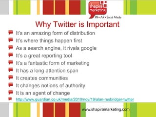 Why Twitter is Important
It‘s an amazing form of distribution
It‘s where things happen first
As a search engine, it rivals google
It‘s a great reporting tool
It‘s a fantastic form of marketing
It has a long attention span
It creates communities
It changes notions of authority
It is an agent of change
http://www.guardian.co.uk/media/2010/nov/19/alan-rusbridger-twitter

                                     www.shapiramarketing.com
 