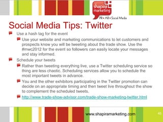 Social Media Tips: Twitter
 Use a hash tag for the event
   Use your website and marketing communications to let customers and
   prospects know you will be tweeting about the trade show. Use the
   #mwc2012 for the event so followers can easily locate your messages
   and stay informed.
 Schedule your tweets
   Rather than tweeting everything live, use a Twitter scheduling service so
   thing are less chaotic. Scheduling services allow you to schedule the
   most important tweets in advance.
   You and the other exhibitors participating in the Twitter promotion can
   decide on an appropriate timing and then tweet live throughout the show
   to complement the scheduled tweets.
   http://www.trade-show-advisor.com/trade-show-marketing-twitter.html



                                       www.shapiramarketing.com                45
 
