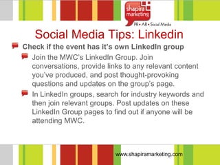 Social Media Tips: Linkedin
Check if the event has it’s own LinkedIn group
  Join the MWC‘s LinkedIn Group. Join
  conversations, provide links to any relevant content
  you‘ve produced, and post thought-provoking
  questions and updates on the group‘s page.
  In LinkedIn groups, search for industry keywords and
  then join relevant groups. Post updates on these
  LinkedIn Group pages to find out if anyone will be
  attending MWC.



                           www.shapiramarketing.com
 