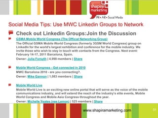 Social Media Tips: Use MWC Linkedin Groups to Network
   Check out Linkedin Groups:Join the Discussion
   GSMA Mobile World Congress (The Official Networking Group)
   The Official GSMA Mobile World Congress (formerly 3GSM World Congress) group on
   LinkedIn for the world's largest exhibition and conference for the mobile industry. We
   invite those who wish to stay in touch with contacts from the Congress. Next event:
   February 14-17, 2011 Barcelona, Spain.
   Owner: Julia Forsyth | 4,998 members | Share

   Mobile World Congress - Get connected in 2010
   MWC Barcelona 2010 - are you connecting?.
   Owner: Mike Gannon | 1,083 members | Share

   Mobile World Live
   Mobile World Live is an exciting new online portal that will serve as the voice of the mobile
   communications industry, and will extend the reach of the industry’s elite events, Mobile
   World Congress and Mobile Asia Congress throughout the year.
   Owner: Michelle Yeates (nee Lemon) | 525 members | Share

                                                  www.shapiramarketing.com                         51
 