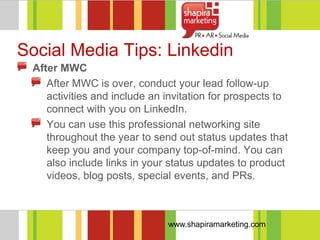 Social Media Tips: Linkedin
 After MWC
    After MWC is over, conduct your lead follow-up
    activities and include an invitation for prospects to
    connect with you on LinkedIn.
    You can use this professional networking site
    throughout the year to send out status updates that
    keep you and your company top-of-mind. You can
    also include links in your status updates to product
    videos, blog posts, special events, and PRs.



                              www.shapiramarketing.com
 