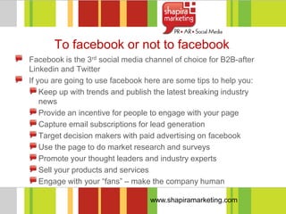 To facebook or not to facebook
Facebook is the 3rd social media channel of choice for B2B-after
Linkedin and Twitter
If you are going to use facebook here are some tips to help you:
    Keep up with trends and publish the latest breaking industry
    news
    Provide an incentive for people to engage with your page
    Capture email subscriptions for lead generation
    Target decision makers with paid advertising on facebook
    Use the page to do market research and surveys
    Promote your thought leaders and industry experts
    Sell your products and services
    Engage with your ―fans‖ – make the company human

                                  www.shapiramarketing.com
 