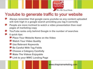 Youtube to generate traffic to your website
  Always remember that google owns youtube so any content uploaded
  will rank high in a google search providing you tag it correctly
  People are more inclined to watch a video presentation than read
  pages of marketing copy
  YouTube ranks only behind Google in the number of searches
  6 quick tips:
     Place Your Website Name on the Video
     Watch Your Video Quality
     Use Relevant Keywords
     Be Careful With Tag Fields
     Choose a Category Carefully
     Make The Videos Enjoyable
     Link to your MWC Landing Page

                                  www.shapiramarketing.com
 
