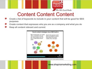 Content Content Content
Create a list of keywords to include in your content that will be good for SEO
purposes
Create content that expresses who you are as a company and what you do
Keep all content relevant and current




                                        www.shapiramarketing.com
 