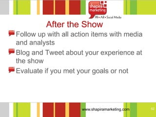 After the Show
Follow up with all action items with media
and analysts
Blog and Tweet about your experience at
the show
Evaluate if you met your goals or not




                     www.shapiramarketing.com   62
 