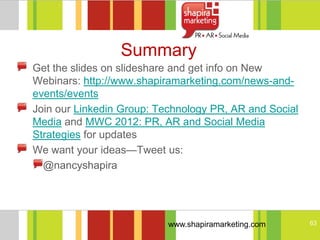 Summary
Get the slides on slideshare and get info on New
Webinars: http://www.shapiramarketing.com/news-and-
events/events
Join our Linkedin Group: Technology PR, AR and Social
Media and MWC 2012: PR, AR and Social Media
Strategies for updates
We want your ideas—Tweet us:
  @nancyshapira




                           www.shapiramarketing.com     63
 
